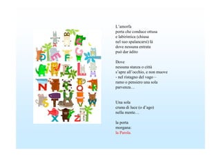 L’amorfa
porta che conduce ottusa
e labirintica (chiusa
nel suo spalancarsi) là
dove nessuna entrata
può dar àdito

Dove
nessuna stanza o città
s’apre all’occhio, e non muove
- nel ristagno del vago –
ramo o pensiero una sola
parvenza…


Una sola
cruna di luce (o d’ago)
nella mente…

la porta
morgana:
la Parola.
 
