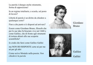 La parola è dunque anche strumento,
forma di opposizione!
In un regime totalitario, a scuola, sul posto
di lavoro?
Libertà di parola è un diritto da chiedere a
qualunque costo?
                                                Giordano
Fino a che punto si è disposti ad arrivare?
                                                Bruno
Essere come Giordano Bruno, filosofo che
per le sue idee fu bruciato vivo nel 1660 o
come Galileo, che di fronte agli strumenti
di tortura abiurò alle sue scoperte
scientifiche?
Io credo che farei come Galileo Galilei
ma NON HO RISPOSTE certe né per me
né per gli altri
                                                Galileo
Come scrive Montale nella poesia: Non
chiederci la parola                             Galilei
 