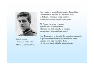 Non chiederci la parola che squadri da ogni lato
                             l'animo nostro informe, e a lettere di fuoco
                             lo dichiari e risplenda come un croco
                             perduto in mezzo a un polveroso prato.

                             Ah l'uomo che se ne va sicuro,
                             agli altri ed a se stesso amico,
                             e l'ombra sua non cura che la canicola
                             stampa sopra uno scalcinato muro!

                             Non domandarci la formula che mondi possa aprirti,
Eugenio Montale              sì qualche storta sillaba e secca come un ramo.
(Genova, 12 ottobre 1896 –
                             Codesto solo oggi possiamo dirti,
                             ciò che non siamo, ciò che non vogliamo.
Milano, 12 settembre 1981)
 