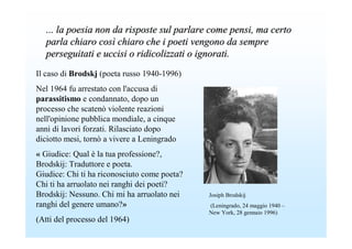 ... la poesia non da risposte sul parlare come pensi, ma certo
   parla chiaro così chiaro che i poeti vengono da sempre
   perseguitati e uccisi o ridicolizzati o ignorati.
Il caso di Brodskj (poeta russo 1940-1996)
Nel 1964 fu arrestato con l'accusa di
parassitismo e condannato, dopo un
processo che scatenò violente reazioni
nell'opinione pubblica mondiale, a cinque
anni di lavori forzati. Rilasciato dopo
diciotto mesi, tornò a vivere a Leningrado
« Giudice: Qual è la tua professione?,
Brodskij: Traduttore e poeta.
Giudice: Chi ti ha riconosciuto come poeta?
Chi ti ha arruolato nei ranghi dei poeti?
Brodskij: Nessuno. Chi mi ha arruolato nei    Josiph Brodskij
ranghi del genere umano?»                     (Leningrado, 24 maggio 1940 –
                                              New York, 28 gennaio 1996)
(Atti del processo del 1964)
 