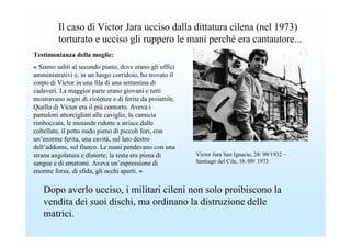 Il caso di Victor Jara ucciso dalla dittatura cilena (nel 1973)
         torturato e ucciso gli ruppero le mani perché era cantautore...
Testimonianza della moglie:
« Siamo saliti al secondo piano, dove erano gli uffici
amministrativi e, in un lungo corridoio, ho trovato il
corpo di Víctor in una fila di una settantina di
cadaveri. La maggior parte erano giovani e tutti
mostravano segni di violenze e di ferite da proiettile.
Quello di Víctor era il più contorto. Aveva i
pantaloni attorcigliati alle caviglie, la camicia
rimboccata, le mutande ridotte a strisce dalle
coltellate, il petto nudo pieno di piccoli fori, con
un’enorme ferita, una cavità, sul lato destro
dell’addome, sul fianco. Le mani pendevano con una
strana angolatura e distorte; la testa era piena di       Victor Jara San Ignacio, 28/ 09/1932 –
sangue e di ematomi. Aveva un’espressione di              Santiago del Cile, 16 /09/ 1973
enorme forza, di sfida, gli occhi aperti. »

   Dopo averlo ucciso, i militari cileni non solo proibiscono la
   vendita dei suoi dischi, ma ordinano la distruzione delle
   matrici.
 
