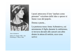 I poeti attraverso il loro “parlare come
                               pensano” veicolano delle idee e spesso si
                               fanno voce del popolo.
                               Donna e poeta...
                               La poetessa russa Anna Achmatova, cui
                               arrestarono il figlio durante lo stalinismo,
                               si trovava davanti alle carceri con altre
Anna Achmatova
                               donne in attesa di notizie, ecco cosa
Odessa 23, Giugno 1889 – San
Pietroburgo 5, Marzo 1966,     scrive:
 