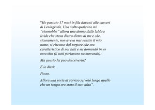 “Ho passato 17 mesi in fila davanti alle carceri
di Leningrado. Una volta qualcuno mi
“riconobbe” allora una donna dalle labbra
livide che stava dietro dietro di me e che,
sicuramente, non aveva mai sentito il mio
nome, si riscosse dal torpore che era
caratteristico di noi tutti e mi domandò in un
orecchio (lì tutti parlavano sussurrando):
Ma questo lei può descriverlo?
E io dissi:
Posso.
Allora una sorta di sorriso scivolò lungo quello
che un tempo era stato il suo volto”.
 