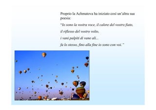 Proprio la Achmatova ha iniziato così un’altra sua
poesia:
“Io sono la vostra voce, il calore del vostro fiato,
il riflesso del vostro volto,
i vani palpiti di vane ali...
fa lo stesso, fino alla fine io sono con voi.”
 