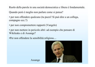 Ruolo della parola in una società democratica e libera è fondamentale.
Quando però è meglio non parlare come si pensa?
• per non offendere qualcuno (tu puzzi! Si può dire a un collega,
compagno ecc.?)
• per non compromettere rapporti (Vangelo)
• per non mettere in pericolo altri: ad esempio che pensare di
Wikileaks e di Assange?
•Per non offendere la sensibilità religiosa....




                     Assange
 