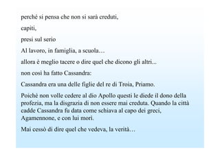 perché si pensa che non si sarà creduti,
capiti,
presi sul serio
Al lavoro, in famiglia, a scuola…
allora è meglio tacere o dire quel che dicono gli altri...
non così ha fatto Cassandra:
Cassandra era una delle figlie del re di Troia, Priamo.
Poiché non volle cedere al dio Apollo questi le diede il dono della
profezia, ma la disgrazia di non essere mai creduta. Quando la città
cadde Cassandra fu data come schiava al capo dei greci,
Agamennone, e con lui morì.
Mai cessò di dire quel che vedeva, la verità…
 
