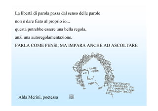 La libertà di parola passa dal senso delle parole
non è dare fiato al proprio io...
questa potrebbe essere una bella regola,
anzi una autoregolamentazione.
PARLA COME PENSI, MA IMPARA ANCHE AD ASCOLTARE




  Alda Merini, poetessa
 