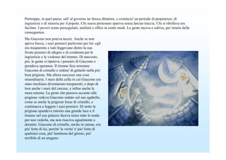 Purtroppo, in quel paese, sali' al governo un feroce dittatore, e comincio' un periodo di prepotenze, di
ingiustizie e di miseria per il popolo. Chi osava protestare spariva senza lasciar traccia. Chi si ribellava era
fucilato. I poveri erano perseguitati, umiliati e offesi in cento modi. La gente taceva e subiva, per timore delle
conseguenze.
Ma Giacomo non poteva tacere. Anche se non
apriva bocca, i suoi pensieri parlavano per lui: egli
era trasparente e tutti leggevano dietro la sua
fronte pensieri di sdegno e di condanna per le
ingiustizie e le violenze del tiranno. Di nascosto,
poi, la gente si ripeteva i pensieri di Giacomo e
prendeva speranza. Il tiranno fece arrestare
Giacomo di cristallo e ordino' di gettarlo nella piu'
buia prigione. Ma allora successe una cosa
straordinaria. I muri della cella in cui Giacomo era
stato rinchiuso diventarono trasparenti, e dopo di
loro anche i muri del carcere, e infine anche le
mura esterne. La gente che passava accanto alla
prigione vedeva Giacomo seduto sul suo sgabello,
come se anche la prigione fosse di cristallo, e
continuava a leggere i suoi pensieri. Di notte la
prigione spandeva intorno una grande luce e il
tiranno nel suo palazzo faceva tirare tutte le tende
per non vederla, ma non riusciva ugualmente a
dormire. Giacomo di cristallo, anche in catene, era
piu' forte di lui, perche' la verita' e' piu' forte di
qualsiasi cosa, piu' luminosa del giorno, piu'
terribile di un uragano.
 