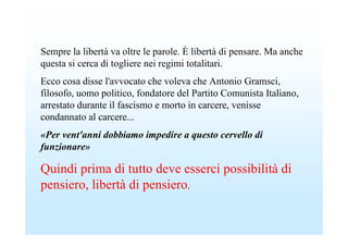 Sempre la libertà va oltre le parole. È libertà di pensare. Ma anche
questa si cerca di togliere nei regimi totalitari.
Ecco cosa disse l'avvocato che voleva che Antonio Gramsci,
filosofo, uomo politico, fondatore del Partito Comunista Italiano,
arrestato durante il fascismo e morto in carcere, venisse
condannato al carcere...
«Per vent'anni dobbiamo impedire a questo cervello di
funzionare»

Quindi prima di tutto deve esserci possibilità di
pensiero, libertà di pensiero.
 