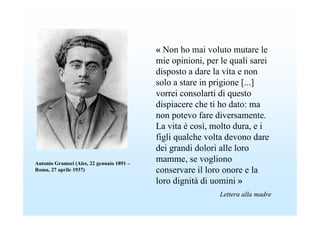 « Non ho mai voluto mutare le
                                           mie opinioni, per le quali sarei
                                           disposto a dare la vita e non
                                           solo a stare in prigione [...]
                                           vorrei consolarti di questo
                                           dispiacere che ti ho dato: ma
                                           non potevo fare diversamente.
                                           La vita è così, molto dura, e i
                                           figli qualche volta devono dare
                                           dei grandi dolori alle loro
Antonio Gramsci (Ales, 22 gennaio 1891 –
                                           mamme, se vogliono
Roma, 27 aprile 1937)                      conservare il loro onore e la
                                           loro dignità di uomini »
                                                             Lettera alla madre
 