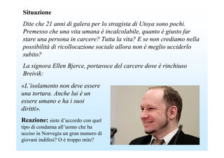 Situazione
Dite che 21 anni di galera per lo stragista di Utoya sono pochi.
Premesso che una vita umana è incalcolabile, quanto è giusto far
stare una persona in carcere? Tutta la vita? E se non crediamo nella
possibilità di ricollocazione sociale allora non è meglio ucciderlo
subito?
La signora Ellen Bjerce, portavoce del carcere dove è rinchiuso
Breivik:
«L’isolamento non deve essere
una tortura. Anche lui è un
essere umano e ha i suoi
diritti».
Reazione: siete d’accordo con quel
tipo di condanna all’uomo che ha
ucciso in Norvegia un gran numero di
giovani indifesi? O è troppo mite?
 