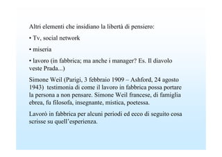 Altri elementi che insidiano la libertà di pensiero:
• Tv, social network
• miseria
• lavoro (in fabbrica; ma anche i manager? Es. Il diavolo
veste Prada...)
Simone Weil (Parigi, 3 febbraio 1909 – Ashford, 24 agosto
1943) testimonia di come il lavoro in fabbrica possa portare
la persona a non pensare. Simone Weil francese, di famiglia
ebrea, fu filosofa, insegnante, mistica, poetessa.
Lavorò in fabbrica per alcuni periodi ed ecco di seguito cosa
scrisse su quell’esperienza.
 