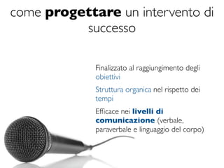 come progettare un intervento di
          successo

             Finalizzato al raggiungimento degli
             obiettivi
             Struttura organica nel rispetto dei
             tempi
             Efﬁcace nei livelli di
             comunicazione (verbale,
             paraverbale e linguaggio del corpo)
 