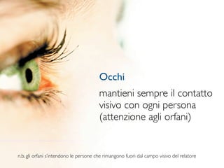 Occhi
                                        mantieni sempre il contatto
                                        visivo con ogni persona
                                        (attenzione agli orfani)


n.b. gli orfani s’intendono le persone che rimangono fuori dal campo visivo del relatore
 