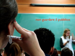 non guardare il pubblico
 