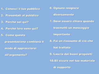 1. Conosci il tuo pubblico
2. Presentati al pubblico
3. Perché sei qui?
4. Perché loro sono qui?
5. Come questa
presentazione cambierà il
modo di approcciarsi
all’argomento?
6. Ognuno reagisce
diversamente
7. Deve essere chiaro quando
trasmetti un messaggio
importante
8. Fai un riassunto di ciò che
hai trattato
9. Lascia dei buoni propositi
10.Sii sicuro nel tuo materiale
di supporto
 