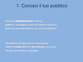 1. Conosci il tuo pubblico
Cerca di IMMEDESIMARTI nel tuo
pubblico, immagina cosa vorrebbero ottenere
dalla tua presentazione e cerca di soddisfarli
Semplifica ed agevola la connessione
TRA IL PUBBLICO E IL MATERIALE che viene
fornito, proiettato o spiegato
 