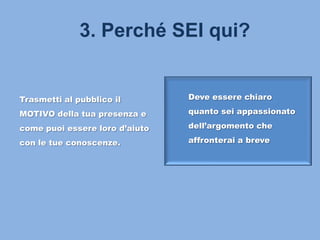 3. Perché SEI qui?
Trasmetti al pubblico il
MOTIVO della tua presenza e
come puoi essere loro d’aiuto
con le tue conoscenze.
Deve essere chiaro
quanto sei appassionato
dell’argomento che
affronterai a breve
 