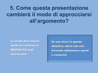 5. Come questa presentazione
cambierà il modo di approcciarsi
all’argomento?
Lo scopo deve essere
quello di cambiare la
MENTALITÀ degli
interlocutori
Se non riesci in questo
obiettivo, allora non stai
fornendo abbastanza spunti
e contenuti
 