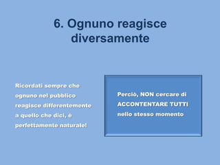 6. Ognuno reagisce
diversamente
Ricordati sempre che
ognuno nel pubblico
reagisce differentemente
a quello che dici, è
perfettamente naturale!
Perciò, NON cercare di
ACCONTENTARE TUTTI
nello stesso momento
 