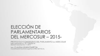 ELECCIÓN DE
PARLAMENTARIOS
DEL MERCOSUR – 2015-
PROTOCOLO CONSTITUTIVO DEL PARLAMENTO DEL MERCOSUR
Ley nacional nro. 27.120)2014
Decreto nacional nro. 11-2015
DRA. CLAUDIA LILIAN GARCIA
Coordinadora Nacional Legal de la RED SER FISCAL
 