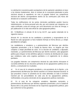 La solicitud de revocatoria podrá acompañarse del de apelación subsidiaria en base
a los mismos fundamentos. Ante el rechazo de la revocatoria planteada la junta
electoral elevará el expediente sin más al juzgado federal con competencia
electoral del distrito correspondiente dentro de las veinticuatro (24) horas del
dictado de la resolución confirmatoria.
Todas las notificaciones de las juntas electorales partidarias pueden hacerse
indistintamente: en forma personal ante ella, por acta notarial, por telegrama con
copia certificada y aviso de entrega, por carta documento con aviso de entrega, o
por publicación en el sitio web oficial de cada agrupación política.
Art. 13;Modifícase el artículo 44 de la ley 26.571, que queda redactado de la
siguiente manera:
Artículo 44: La elección de los candidatos a presidente y vicepresidente de la
Nación de cada agrupación se hará mediante fórmula en forma directa y a simple
pluralidad de sufragios.
Las candidaturas a senadores y a parlamentarios del Mercosur por distritos
regionales provinciales y de la Ciudad de Buenos Aires, se elegirán por lista
completa a simple pluralidad de votos. En la elección de candidatos a diputados
nacionales, y a parlamentarios del Mercosur por distrito nacional, cada agrupación
política para integrar la lista definitiva aplicará el sistema de distribución de cargos
que establezca cada carta orgánica partidaria o el reglamento de la alianza
partidaria.
Los juzgados federales con competencia electoral de cada distrito efectuarán el
escrutinio definitivo de las elecciones primarias de las agrupaciones políticas de su
distrito, y comunicarán los resultados:
a) En el caso de la categoría presidente y vice-presidente de la Nación, y de
parlamentarios del Mercosur por distrito nacional a la Cámara Nacional Electoral, la
que procederá a hacer la sumatoria de los votos obtenidos en todo el territorio
nacional por los precandidatos de cada una de las agrupaciones políticas,
notificándolos a las juntas electorales de las agrupaciones políticas nacionales;
b) En el caso de las categorías senadores, diputados nacionales, y
parlamentarios del Mercosur por distritos regionales provinciales y de la Ciudad de
Buenos Aires a las juntas electorales de las respectivas agrupaciones políticas, para
que conformen la lista ganadora.
 