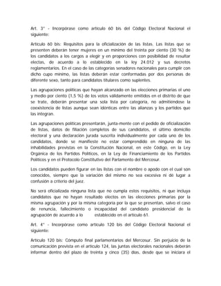 Art. 3° - Incorpórase como artículo 60 bis del Código Electoral Nacional el
siguiente:
Artículo 60 bis: Requisitos para la oficialización de las listas. Las listas que se
presenten deberán tener mujeres en un mínimo del treinta por ciento (30 %) de
los candidatos a los cargos a elegir y en proporciones con posibilidad de resultar
electas, de acuerdo a lo establecido en la ley 24.012 y sus decretos
reglamentarios. En el caso de las categorías senadores nacionales para cumplir con
dicho cupo mínimo, las listas deberán estar conformadas por dos personas de
diferente sexo, tanto para candidatos titulares como suplentes.
Las agrupaciones políticas que hayan alcanzado en las elecciones primarias el uno
y medio por ciento (1,5 %) de los votos válidamente emitidos en el distrito de que
se trate, deberán presentar una sola lista por categoría, no admitiéndose la
coexistencia de listas aunque sean idénticas entre las alianzas y los partidos que
las integran.
Las agrupaciones políticas presentarán, junta-mente con el pedido de oficialización
de listas, datos de filiación completos de sus candidatos, el último domicilio
electoral y una declaración jurada suscrita individualmente por cada uno de los
candidatos, donde se manifieste no estar comprendido en ninguna de las
inhabilidades previstas en la Constitución Nacional, en este Código, en la Ley
Orgánica de los Partidos Políticos, en la Ley de Financiamiento de los Partidos
Políticos y en el Protocolo Constitutivo del Parlamento del Mercosur.
Los candidatos pueden figurar en las listas con el nombre o apodo con el cual son
conocidos, siempre que la variación del mismo no sea excesiva ni dé lugar a
confusión a criterio del juez.
No será oficializada ninguna lista que no cumpla estos requisitos, ni que incluya
candidatos que no hayan resultado electos en las elecciones primarias por la
misma agrupación y por la misma categoría por la que se presentan, salvo el caso
de renuncia, fallecimiento o incapacidad del candidato presidencial de la
agrupación de acuerdo a lo establecido en el artículo 61.
Art. 4° - Incorpórase como artículo 120 bis del Código Electoral Nacional el
siguiente:
Artículo 120 bis: Cómputo final parlamentarios del Mercosur. Sin perjuicio de la
comunicación prevista en el artículo 124, las juntas electorales nacionales deberán
informar dentro del plazo de treinta y cinco (35) días, desde que se iniciara el
 