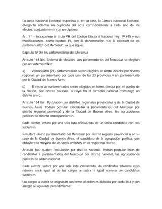 La Junta Nacional Electoral respectiva o, en su caso, la Cámara Nacional Electoral,
otorgarán además un duplicado del acta correspondiente a cada uno de los
electos, conjuntamente con un diploma.
Art. 7° - Incorpórese al título VII del Código Electoral Nacional -ley 19.945 y sus
modificaciones- como capítulo IV, con la denominación “De la elección de los
parlamentarios del Mercosur”, lo que sigue:
Capítulo IV De los parlamentarios del Mercosur
Artículo 164 bis: Sistema de elección. Los parlamentarios del Mercosur se elegirán
por un sistema mixto:
a) Veinticuatro (24) parlamentarios serán elegidos en forma directa por distrito
regional: un parlamentario por cada una de las 23 provincias y un parlamentario
por la Ciudad de Buenos Aires;
b) El resto de parlamentarios serán elegidos en forma directa por el pueblo de
la Nación, por distrito nacional, a cuyo fin el territorio nacional constituye un
distrito único.
Artículo 164 ter: Postulación por distritos regionales provinciales y de la Ciudad de
Buenos Aires. Podrán postular candidatos a parlamentarios del Mercosur por
distrito regional provincial y de la Ciudad de Buenos Aires, las agrupaciones
políticas de distrito correspondientes.
Cada elector votará por una sola lista oficializada de un único candidato con dos
suplentes.
Resultará electo parlamentario del Mercosur por distrito regional provincial o en su
caso de la Ciudad de Buenos Aires, el candidato de la agrupación política, que
obtuviere la mayoría de los votos emitidos en el respectivo distrito.
Artículo 164 quáter: Postulación por distrito nacional. Podrán postular listas de
candidatos a parlamentarios del Mercosur por distrito nacional, las agrupaciones
políticas de orden nacional.
Cada elector votará por una sola lista oficializada, de candidatos titulares cuyo
número será igual al de los cargos a cubrir e igual número de candidatos
suplentes.
Los cargos a cubrir se asignarán conforme al orden establecido por cada lista y con
arreglo al siguiente procedimiento:
 