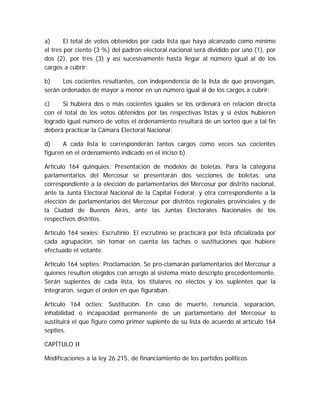 a) El total de votos obtenidos por cada lista que haya alcanzado como mínimo
el tres por ciento (3 %) del padrón electoral nacional será dividido por uno (1), por
dos (2), por tres (3) y así sucesivamente hasta llegar al número igual al de los
cargos a cubrir;
b) Los cocientes resultantes, con independencia de la lista de que provengan,
serán ordenados de mayor a menor en un número igual al de los cargos a cubrir;
c) Si hubiera dos o más cocientes iguales se los ordenará en relación directa
con el total de los votos obtenidos por las respectivas listas y si éstos hubieren
logrado igual número de votos el ordenamiento resultará de un sorteo que a tal fin
deberá practicar la Cámara Electoral Nacional;
d) A cada lista le corresponderán tantos cargos como veces sus cocientes
figuren en el ordenamiento indicado en el inciso b).
Artículo 164 quinquies: Presentación de modelos de boletas. Para la categoría
parlamentarios del Mercosur se presentarán dos secciones de boletas: una
correspondiente a la elección de parlamentarios del Mercosur por distrito nacional,
ante la Junta Electoral Nacional de la Capital Federal; y otra correspondiente a la
elección de parlamentarios del Mercosur por distritos regionales provinciales y de
la Ciudad de Buenos Aires, ante las Juntas Electorales Nacionales de los
respectivos distritos.
Artículo 164 sexies: Escrutinio. El escrutinio se practicará por lista oficializada por
cada agrupación, sin tomar en cuenta las tachas o sustituciones que hubiere
efectuado el votante.
Artículo 164 septies: Proclamación. Se pro-clamarán parlamentarios del Mercosur a
quienes resulten elegidos con arreglo al sistema mixto descripto precedentemente.
Serán suplentes de cada lista, los titulares no electos y los suplentes que la
integraron, según el orden en que figuraban.
Artículo 164 octies: Sustitución. En caso de muerte, renuncia, separación,
inhabilidad o incapacidad permanente de un parlamentario del Mercosur lo
sustituirá el que figure como primer suplente de su lista de acuerdo al artículo 164
septies.
CAPÍTULO II
Modificaciones a la ley 26.215, de financiamiento de los partidos políticos
 