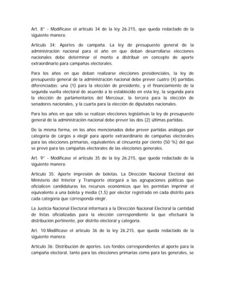Art. 8° - Modifícase el artículo 34 de la ley 26.215, que queda redactado de la
siguiente manera:
Artículo 34: Aportes de campaña. La ley de presupuesto general de la
administración nacional para el año en que deban desarrollarse elecciones
nacionales debe determinar el monto a distribuir en concepto de aporte
extraordinario para campañas electorales.
Para los años en que deban realizarse elecciones presidenciales, la ley de
presupuesto general de la administración nacional debe prever cuatro (4) partidas
diferenciadas: una (1) para la elección de presidente, y el financiamiento de la
segunda vuelta electoral de acuerdo a lo establecido en esta ley, la segunda para
la elección de parlamentarios del Mercosur, la tercera para la elección de
senadores nacionales, y la cuarta para la elección de diputados nacionales.
Para los años en que sólo se realizan elecciones legislativas la ley de presupuesto
general de la administración nacional debe prever las dos (2) últimas partidas.
De la misma forma, en los años mencionados debe prever partidas análogas por
categoría de cargos a elegir para aporte extraordinario de campañas electorales
para las elecciones primarias, equivalentes al cincuenta por ciento (50 %) del que
se prevé para las campañas electorales de las elecciones generales.
Art. 9° - Modifícase el artículo 35 de la ley 26.215, que queda redactado de la
siguiente manera:
Artículo 35: Aporte impresión de boletas. La Dirección Nacional Electoral del
Ministerio del Interior y Transporte otorgará a las agrupaciones políticas que
oficialicen candidaturas los recursos económicos que les permitan imprimir el
equivalente a una boleta y media (1,5) por elector registrado en cada distrito para
cada categoría que corresponda elegir.
La Justicia Nacional Electoral informará a la Dirección Nacional Electoral la cantidad
de listas oficializadas para la elección correspondiente la que efectuará la
distribución pertinente, por distrito electoral y categoría.
Art. 10;Modifícase el artículo 36 de la ley 26.215, que queda redactado de la
siguiente manera:
Artículo 36: Distribución de aportes. Los fondos correspondientes al aporte para la
campaña electoral, tanto para las elecciones primarias como para las generales, se
 