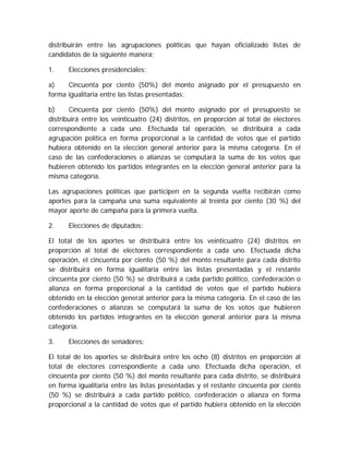 distribuirán entre las agrupaciones políticas que hayan oficializado listas de
candidatos de la siguiente manera:
1. Elecciones presidenciales:
a) Cincuenta por ciento (50%) del monto asignado por el presupuesto en
forma igualitaria entre las listas presentadas;
b) Cincuenta por ciento (50%) del monto asignado por el presupuesto se
distribuirá entre los veinticuatro (24) distritos, en proporción al total de electores
correspondiente a cada uno. Efectuada tal operación, se distribuirá a cada
agrupación política en forma proporcional a la cantidad de votos que el partido
hubiera obtenido en la elección general anterior para la misma categoría. En el
caso de las confederaciones o alianzas se computará la suma de los votos que
hubieren obtenido los partidos integrantes en la elección general anterior para la
misma categoría.
Las agrupaciones políticas que participen en la segunda vuelta recibirán como
aportes para la campaña una suma equivalente al treinta por ciento (30 %) del
mayor aporte de campaña para la primera vuelta.
2. Elecciones de diputados:
El total de los aportes se distribuirá entre los veinticuatro (24) distritos en
proporción al total de electores correspondiente a cada uno. Efectuada dicha
operación, el cincuenta por ciento (50 %) del monto resultante para cada distrito
se distribuirá en forma igualitaria entre las listas presentadas y el restante
cincuenta por ciento (50 %) se distribuirá a cada partido político, confederación o
alianza en forma proporcional a la cantidad de votos que el partido hubiera
obtenido en la elección general anterior para la misma categoría. En el caso de las
confederaciones o alianzas se computará la suma de los votos que hubieren
obtenido los partidos integrantes en la elección general anterior para la misma
categoría.
3. Elecciones de senadores:
El total de los aportes se distribuirá entre los ocho (8) distritos en proporción al
total de electores correspondiente a cada uno. Efectuada dicha operación, el
cincuenta por ciento (50 %) del monto resultante para cada distrito, se distribuirá
en forma igualitaria entre las listas presentadas y el restante cincuenta por ciento
(50 %) se distribuirá a cada partido político, confederación o alianza en forma
proporcional a la cantidad de votos que el partido hubiera obtenido en la elección
 