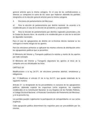 general anterior para la misma categoría. En el caso de las confederaciones o
alianzas se computará la suma de los votos que hubieren obtenido los partidos
integrantes en la elección general anterior para la misma categoría.
4. Elecciones de parlamentarios del Mercosur:
a) Para la elección de parlamentarios por distrito nacional: de acuerdo a lo
establecido para el caso de la elección de presidente y vicepresidente;
b) Para la elección de parlamentarios por distritos regionales provinciales y de
la Ciudad de Buenos Aires: de acuerdo a lo establecido para el caso de la elección
de diputados nacionales.
Para el caso de agrupaciones de distrito sin re-ferencia directa nacional se les
entregará el monto íntegro de los aportes.
Para las elecciones primarias se aplicarán los mismos criterios de distribución entre
las agrupaciones políticas que se presenten.
El Ministerio del Interior y Transporte publicará la nómina y monto de los aportes
por todo concepto.
El Ministerio del Interior y Transporte depositará los aportes al inicio de la
campaña una vez oficializadas las listas.
CAPÍTULO III
Modificaciones a la ley 26.571, de elecciones primarias abiertas, simultáneas y
obligatorias
Art. 11;Modifícase el artículo 21 de la ley 26.571, que queda redactado de la
siguiente manera:
Artículo 21: La designación de los precandidatos es exclusiva de las agrupaciones
políticas, debiendo respetar las respectivas cartas orgánicas, los requisitos
establecidos en la Constitución Nacional, la Ley Orgánica de los Partidos Políticos,
el Código Electoral Nacional, el Protocolo Constitutivo del Parlamento del Mercosur,
y en la presente ley.
Los partidos pueden reglamentar la participación de extrapartidarios en sus cartas
orgánicas.
Cada agrupación política determinará los requisitos para ser precandidato por las
mismas.
 