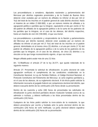 Las precandidaturas a senadores, diputados nacionales y parlamentarios del
Mercosur por distritos regionales provinciales y de la Ciudad de Buenos Aires
deberán estar avaladas por un número de afiliados no inferior al dos por mil (2
%o) del total de los inscritos en el padrón general de cada distrito electoral, hasta
el máximo de un millón (1.000.000), o por un número mínimo de afiliados a la
agrupación política o partidos que la integran, equivalente al dos por ciento (2 %)
del padrón de afiliados de la agrupación política o de la suma de los padrones de
los partidos que la integran, en el caso de las alianzas, del distrito respectivo,
hasta un máximo de cien mil (100.000), el que sea menor.
Las precandidaturas a presidente y vicepresidente de la Nación y parlamentarios
del Mercosur por distrito nacional, deberán estar avaladas por un número de
afiliados no inferior al uno por mil (1 %o) del total de los inscritos en el padrón
general, domiciliados en al menos cinco (5) distritos, o al uno por ciento (1 %) del
padrón de afiliados de la agrupación política o de la suma de los padrones de los
partidos que la integran, en el caso de las alianzas, de cinco (5) distritos a su
elección en los que tenga reconocimiento vigente, el que sea menor.
Ningún afiliado podrá avalar más de una (1) lista.
Art. 12;Modifícase el artículo 27 de la ley 26.571, que queda redactado de la
siguiente manera:
Artículo 27: Presentada la solicitud de oficialización, la junta electoral de cada
agrupación verificará el cumplimiento de las condiciones establecidas en la
Constitución Nacional, la Ley de Partidos Políticos, el Código Electoral Nacional, el
Protocolo Constitutivo del Parlamento del Mercosur, la carta orgánica partidaria y,
en el caso de las alianzas, de su reglamento electoral. A tal efecto podrá solicitar la
información necesaria al juzgado federal con competencia electoral del distrito, que
deberá evacuarla dentro de las veinticuatro (24) horas desde su presentación.
Dentro de las cuarenta y ocho (48) horas de presentadas las solicitudes de
oficialización la junta electoral partidaria dictará resolución fundada acerca de su
admisión o rechazo, y deberá notificarla a las listas presentadas dentro de las
veinticuatro (24) horas.
Cualquiera de las listas podrá solicitar la revo-catoria de la resolución, la que
deberá presentarse por escrito y fundada ante la junta electoral dentro de las
veinticuatro (24) horas de serle notificada. La junta electoral deberá expedirse
dentro de las veinticuatro (24) horas de su presentación.
 