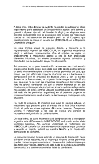 “2014- Año de Homenaje al Almirante Guillermo Brown, en el Bicentenario del Combate Naval de Montevideo” 
A tales fines, cabe denotar la evidente necesidad de adecuar el plexo 
legal interno para establecer un procedimiento acorde, que permita y 
garantice el pleno ejercicio del derecho de elegir y ser elegidos, entre 
aquéllos compatriotas que se postularen para ocupar las respectivas 
bancas en representación de nuestro país, en el Congreso que 
periódicamente se reúne en la sede del MERCOSUR, en la República 
Oriental del Uruguay. 
En esta primera etapa de elección directa, y conforme a la 
reglamentación vigente del MERCOSUR, los argentinos deberíamos 
elegir a veintiséis representantes. Con el objetivo de reglar un 
procedimiento o mecanismo acorde a ello se han presentado 
diferentes iniciativas, las cuales presentan algunas asimetrías y 
dificultades que se pretenden zanjar con el presente. 
Así las cosas, se propone la realización de una elección considerando 
al país como distrito único; pero dado que esta opción podría generar 
un serio inconveniente para la mayoría de las provincias del país, que 
tienen una gran diferencia respecto al número de sus habitantes en 
comparación con la provincia de Buenos Aires y con la Ciudad 
Autónoma de Buenos Aires, se proponen límite compensatorios. Por lo 
que, para que no se vean las provincias pequeñas en desventaja a la 
hora de aportar candidatos (ya que la presión electoral de los dos 
distritos mayoritarios podría producir un armado de listas reflejo de las 
necesidades de estos centros urbanos superpoblados en detrimento 
del resto de las provincias argentinas) en el presente proyecto se 
presentan limitaciones en el armado de las listas que contrapesan esta 
situación. 
Por todo lo expuesto, la iniciativa que aquí se plantea articula un 
mecanismo que propone, para el armado de la lista única nacional, 
dividir al país en cinco regiones (Noroeste, Noreste, Pampeana, 
Cuyana y Patagónica), a las que se otorga una porción de 
representación igualitaria de parlamentarios. 
De esta forma, se daría finalmente a la composición de la delegación 
argentina ante el Parlamento del MERCOSUR un formato similar al del 
Congreso Nacional. Así, aunque unicameral, el Parlamento del 
MERCOSUR contaría con una representación argentina que garantice 
y respete el espíritu federal de nuestra Nación y la distribución 
demográfica de la misma. 
La presente iniciativa formula además un sistema de distribución hacia 
el interior de las regiones, de tal modo que ninguna de las provincias 
que las conforman pueda superar en número a los parlamentarios que 
aportarán sus vecinas, dotando de este modo de sentido ampliamente 
democrático a la conformación de las listas de candidatos. 
 