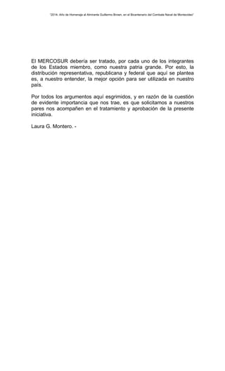 “2014- Año de Homenaje al Almirante Guillermo Brown, en el Bicentenario del Combate Naval de Montevideo” 
El MERCOSUR debería ser tratado, por cada uno de los integrantes 
de los Estados miembro, como nuestra patria grande. Por esto, la 
distribución representativa, republicana y federal que aquí se plantea 
es, a nuestro entender, la mejor opción para ser utilizada en nuestro 
país. 
Por todos los argumentos aquí esgrimidos, y en razón de la cuestión 
de evidente importancia que nos trae, es que solicitamos a nuestros 
pares nos acompañen en el tratamiento y aprobación de la presente 
iniciativa. 
Laura G. Montero. - 
 