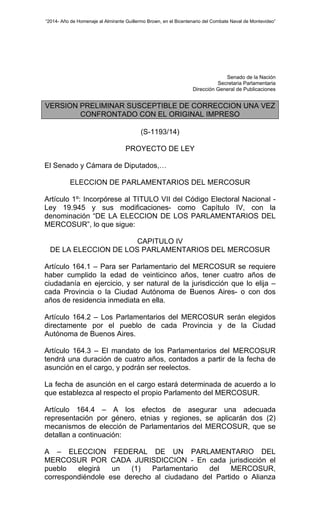 “2014- Año de Homenaje al Almirante Guillermo Brown, en el Bicentenario del Combate Naval de Montevideo” 
Senado de la Nación 
Secretaria Parlamentaria 
Dirección General de Publicaciones 
VERSION PRELIMINAR SUSCEPTIBLE DE CORRECCION UNA VEZ 
CONFRONTADO CON EL ORIGINAL IMPRESO 
(S-1193/14) 
PROYECTO DE LEY 
El Senado y Cámara de Diputados,… 
ELECCION DE PARLAMENTARIOS DEL MERCOSUR 
Artículo 1º: Incorpórese al TITULO VII del Código Electoral Nacional - 
Ley 19.945 y sus modificaciones- como Capítulo IV, con la 
denominación “DE LA ELECCION DE LOS PARLAMENTARIOS DEL 
MERCOSUR”, lo que sigue: 
CAPITULO IV 
DE LA ELECCION DE LOS PARLAMENTARIOS DEL MERCOSUR 
Artículo 164.1 – Para ser Parlamentario del MERCOSUR se requiere 
haber cumplido la edad de veinticinco años, tener cuatro años de 
ciudadanía en ejercicio, y ser natural de la jurisdicción que lo elija – 
cada Provincia o la Ciudad Autónoma de Buenos Aires- o con dos 
años de residencia inmediata en ella. 
Artículo 164.2 – Los Parlamentarios del MERCOSUR serán elegidos 
directamente por el pueblo de cada Provincia y de la Ciudad 
Autónoma de Buenos Aires. 
Artículo 164.3 – El mandato de los Parlamentarios del MERCOSUR 
tendrá una duración de cuatro años, contados a partir de la fecha de 
asunción en el cargo, y podrán ser reelectos. 
La fecha de asunción en el cargo estará determinada de acuerdo a lo 
que establezca al respecto el propio Parlamento del MERCOSUR. 
Artículo 164.4 – A los efectos de asegurar una adecuada 
representación por género, etnias y regiones, se aplicarán dos (2) 
mecanismos de elección de Parlamentarios del MERCOSUR, que se 
detallan a continuación: 
A – ELECCION FEDERAL DE UN PARLAMENTARIO DEL 
MERCOSUR POR CADA JURISDICCION - En cada jurisdicción el 
pueblo elegirá un (1) Parlamentario del MERCOSUR, 
correspondiéndole ese derecho al ciudadano del Partido o Alianza 
 