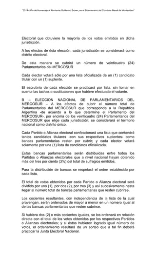 “2014- Año de Homenaje al Almirante Guillermo Brown, en el Bicentenario del Combate Naval de Montevideo” 
Electoral que obtuviere la mayoría de los votos emitidos en dicha 
jurisdicción. 
A los efectos de ésta elección, cada jurisdicción se considerará como 
distrito electoral. 
De esta manera se cubrirá un número de veinticuatro (24) 
Parlamentarios del MERCOSUR. 
Cada elector votará sólo por una lista oficializada de un (1) candidato 
titular con un (1) suplente. 
El escrutinio de cada elección se practicará por lista, sin tomar en 
cuenta las tachas o sustituciones que hubiere efectuado el votante. 
B – ELECCION NACIONAL DE PARLAMENTARIOS DEL 
MERCOSUR – A los efectos de cubrir el número total de 
Parlamentarios del MERCOSUR que corresponda a la República 
Argentina -de acuerdo a lo que determine el Parlamento del 
MERCOSUR-, por encima de los veinticuatro (24) Parlamentarios del 
MERCOSUR que elige cada jurisdicción; se considerará el territorio 
nacional como distrito único. 
Cada Partido o Alianza electoral confeccionará una lista que contendrá 
tantos candidatos titulares -con sus respectivos suplentes- como 
bancas parlamentarias resten por cubrir; y cada elector votará 
solamente por una (1) lista de candidatos oficializada. 
Estas bancas parlamentarias serán distribuidas entre todos los 
Partidos o Alianzas electorales que a nivel nacional hayan obtenido 
más del tres por ciento (3%) del total de sufragios emitidos. 
Para la distribución de bancas se respetará el orden establecido por 
cada lista. 
El total de votos obtenidos por cada Partido o Alianza electoral será 
dividido por uno (1), por dos (2), por tres (3) y así sucesivamente hasta 
llegar al número total de bancas parlamentarias que resten cubrirse. 
Los cocientes resultantes, con independencia de la lista de la cual 
provengan, serán ordenados de mayor a menor en un número igual al 
de las bancas parlamentarias que resten cubrirse. 
Si hubiera dos (2) o más cocientes iguales, se los ordenará en relación 
directa con el total de los votos obtenidos por los respectivos Partidos 
o Alianzas electorales; y si éstos hubieren logrado igual número de 
votos, el ordenamiento resultará de un sorteo que a tal fin deberá 
practicar la Junta Electoral Nacional. 
 