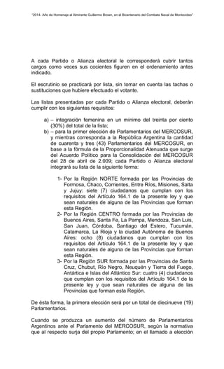 “2014- Año de Homenaje al Almirante Guillermo Brown, en el Bicentenario del Combate Naval de Montevideo” 
A cada Partido o Alianza electoral le corresponderá cubrir tantos 
cargos como veces sus cocientes figuren en el ordenamiento antes 
indicado. 
El escrutinio se practicará por lista, sin tomar en cuenta las tachas o 
sustituciones que hubiere efectuado el votante. 
Las listas presentadas por cada Partido o Alianza electoral, deberán 
cumplir con los siguientes requisitos: 
a) – integración femenina en un mínimo del treinta por ciento 
(30%) del total de la lista; 
b) – para la primer elección de Parlamentarios del MERCOSUR, 
y mientras corresponda a la República Argentina la cantidad 
de cuarenta y tres (43) Parlamentarios del MERCOSUR, en 
base a la fórmula de la Proporcionalidad Atenuada que surge 
del Acuerdo Político para la Consolidación del MERCOSUR 
del 28 de abril de 2.009; cada Partido o Alianza electoral 
integrará su lista de la siguiente forma: 
1- Por la Región NORTE formada por las Provincias de 
Formosa, Chaco, Corrientes, Entre Ríos, Misiones, Salta 
y Jujuy: siete (7) ciudadanos que cumplan con los 
requisitos del Artículo 164.1 de la presente ley y que 
sean naturales de alguna de las Provincias que forman 
esta Región. 
2- Por la Región CENTRO formada por las Provincias de 
Buenos Aires, Santa Fe, La Pampa, Mendoza, San Luis, 
San Juan, Córdoba, Santiago del Estero, Tucumán, 
Catamarca, La Rioja y la ciudad Autónoma de Buenos 
Aires: ocho (8) ciudadanos que cumplan con los 
requisitos del Artículo 164.1 de la presente ley y que 
sean naturales de alguna de las Provincias que forman 
esta Región. 
3- Por la Región SUR formada por las Provincias de Santa 
Cruz, Chubut, Río Negro, Neuquén y Tierra del Fuego, 
Antártica e Islas del Atlántico Sur: cuatro (4) ciudadanos 
que cumplan con los requisitos del Artículo 164.1 de la 
presente ley y que sean naturales de alguna de las 
Provincias que forman esta Región. 
De ésta forma, la primera elección será por un total de diecinueve (19) 
Parlamentarios. 
Cuando se produzca un aumento del número de Parlamentarios 
Argentinos ante el Parlamento del MERCOSUR, según la normativa 
que al respecto surja del propio Parlamento; en el llamado a elección 
 