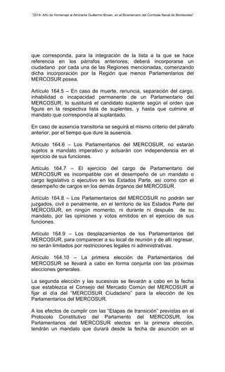 “2014- Año de Homenaje al Almirante Guillermo Brown, en el Bicentenario del Combate Naval de Montevideo” 
que corresponda, para la integración de la lista a la que se hace 
referencia en los párrafos anteriores; deberá incorporarse un 
ciudadano por cada una de las Regiones mencionadas, comenzando 
dicha incorporación por la Región que menos Parlamentarios del 
MERCOSUR posea. 
Artículo 164.5 – En caso de muerte, renuncia, separación del cargo, 
inhabilidad o incapacidad permanente de un Parlamentario del 
MERCOSUR, lo sustituirá el candidato suplente según el orden que 
figure en la respectiva lista de suplentes, y hasta que culmine el 
mandato que correspondía al suplantado. 
En caso de ausencia transitoria se seguirá el mismo criterio del párrafo 
anterior, por el tiempo que dure la ausencia. 
Artículo 164.6 – Los Parlamentarios del MERCOSUR, no estarán 
sujetos a mandato imperativo y actuarán con independencia en el 
ejercicio de sus funciones. 
Artículo 164.7 – El ejercicio del cargo de Parlamentario del 
MERCOSUR es incompatible con el desempeño de un mandato o 
cargo legislativo o ejecutivo en los Estados Parte, así como con el 
desempeño de cargos en los demás órganos del MERCOSUR. 
Artículo 164.8 – Los Parlamentarios del MERCOSUR no podrán ser 
juzgados, civil o penalmente, en el territorio de los Estados Parte del 
MERCOSUR, en ningún momento, ni durante ni después de su 
mandato, por las opiniones y votos emitidos en el ejercicio de sus 
funciones. 
Artículo 164.9 – Los desplazamientos de los Parlamentarios del 
MERCOSUR, para comparecer a su local de reunión y de allí regresar, 
no serán limitados por restricciones legales ni administrativas. 
Artículo 164.10 – La primera elección de Parlamentarios del 
MERCOSUR se llevará a cabo en forma conjunta con las próximas 
elecciones generales. 
La segunda elección y las sucesivas se llevarán a cabo en la fecha 
que establezca el Consejo del Mercado Común del MERCOSUR al 
fijar el día del “MERCOSUR Ciudadano” para la elección de los 
Parlamentarios del MERCOSUR. 
A los efectos de cumplir con las “Etapas de transición” previstas en el 
Protocolo Constitutivo del Parlamento del MERCOSUR, los 
Parlamentarios del MERCOSUR electos en la primera elección, 
tendrán un mandato que durará desde la fecha de asunción en el 
 