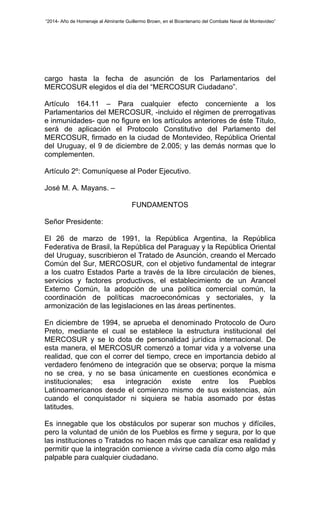 “2014- Año de Homenaje al Almirante Guillermo Brown, en el Bicentenario del Combate Naval de Montevideo” 
cargo hasta la fecha de asunción de los Parlamentarios del 
MERCOSUR elegidos el día del “MERCOSUR Ciudadano”. 
Artículo 164.11 – Para cualquier efecto concerniente a los 
Parlamentarios del MERCOSUR, -incluido el régimen de prerrogativas 
e inmunidades- que no figure en los artículos anteriores de éste Título, 
será de aplicación el Protocolo Constitutivo del Parlamento del 
MERCOSUR, firmado en la ciudad de Montevideo, República Oriental 
del Uruguay, el 9 de diciembre de 2.005; y las demás normas que lo 
complementen. 
Artículo 2º: Comuníquese al Poder Ejecutivo. 
José M. A. Mayans. – 
FUNDAMENTOS 
Señor Presidente: 
El 26 de marzo de 1991, la República Argentina, la República 
Federativa de Brasil, la República del Paraguay y la República Oriental 
del Uruguay, suscribieron el Tratado de Asunción, creando el Mercado 
Común del Sur, MERCOSUR, con el objetivo fundamental de integrar 
a los cuatro Estados Parte a través de la libre circulación de bienes, 
servicios y factores productivos, el establecimiento de un Arancel 
Externo Común, la adopción de una política comercial común, la 
coordinación de políticas macroeconómicas y sectoriales, y la 
armonización de las legislaciones en las áreas pertinentes. 
En diciembre de 1994, se aprueba el denominado Protocolo de Ouro 
Preto, mediante el cual se establece la estructura institucional del 
MERCOSUR y se lo dota de personalidad jurídica internacional. De 
esta manera, el MERCOSUR comenzó a tomar vida y a volverse una 
realidad, que con el correr del tiempo, crece en importancia debido al 
verdadero fenómeno de integración que se observa; porque la misma 
no se crea, y no se basa únicamente en cuestiones económica e 
institucionales; esa integración existe entre los Pueblos 
Latinoamericanos desde el comienzo mismo de sus existencias, aún 
cuando el conquistador ni siquiera se había asomado por éstas 
latitudes. 
Es innegable que los obstáculos por superar son muchos y difíciles, 
pero la voluntad de unión de los Pueblos es firme y segura, por lo que 
las instituciones o Tratados no hacen más que canalizar esa realidad y 
permitir que la integración comience a vivirse cada día como algo más 
palpable para cualquier ciudadano. 
 