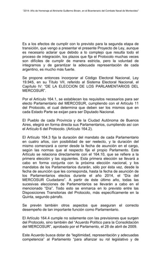 “2014- Año de Homenaje al Almirante Guillermo Brown, en el Bicentenario del Combate Naval de Montevideo” 
Es a los efectos de cumplir con lo previsto para la segunda etapa de 
transición, que vengo a presentar el presente Proyecto de Ley, aunque 
es necesario aclarar que debido a lo complejo que resulta todo el 
proceso de integración, los plazos que fija el Protocolo muchas veces 
son difíciles de cumplir de manera estricta, pero la voluntad de 
integrarnos y de garantizar la adecuada representación de cada 
argentino, es mucho más fuerte. 
Se propone entonces incorporar al Código Electoral Nacional, Ley 
19.945, en su Título VII, referido al Sistema Electoral Nacional, el 
Capítulo IV: “DE LA ELECCION DE LOS PARLAMENTARIOS DEL 
MERCOSUR”. 
Por el Artículo 164.1, se establecen los requisitos necesarios para ser 
electo Parlamentario del MERCOSUR, cumpliendo con el Artículo 11 
del Protocolo, el cual determina que deben ser los mismos que en 
cada Estado Parte se exijan para ser Diputado Nacional. 
El Pueblo de cada Provincia y de la Ciudad Autónoma de Buenos 
Aires, elegirá en forma directa sus Parlamentarios, cumpliendo así con 
el Artículo 6 del Protocolo. (Artículo 164.2). 
El Artículo 164.3 fija la duración del mandato de cada Parlamentario 
en cuatro años, con posibilidad de ser reelecto, y la duración del 
mismo comenzará a correr desde la fecha de asunción en el cargo, 
según las normas que al respecto fije el propio Parlamento. Este 
Artículo se relaciona directamente con el 164.10, que se refiere a la 
primera elección y las siguientes. Esta primera elección se llevará a 
cabo en forma conjunta con la próxima elección nacional, y los 
mandatos de los Parlamentarios durarán, sólo por ésta vez, desde la 
fecha de asunción que les corresponda, hasta la fecha de asunción de 
los Parlamentarios electos durante el año 2014, el “Día del 
MERCOSUR Ciudadano”. A partir de éste último año, todas las 
sucesivas elecciones de Parlamentarios se llevarán a cabo en el 
mencionado “Día”. Todo esto se enmarca en lo previsto entre las 
Disposiciones Transitorias del Protocolo, más específicamente en la 
Quinta, segundo párrafo. 
Se prevén también otros aspectos que aseguran el correcto 
desempeño de tan importante función como Parlamentario. 
El Artículo 164.4 cumple no solamente con las previsiones que surgen 
del Protocolo, sino también del “Acuerdo Político para la Consolidación 
del MERCOSUR”, aprobado por el Parlamento, el 28 de abril de 2009. 
Este Acuerdo busca dotar de “legitimidad, representación y adecuadas 
competencia” al Parlamento “para afianzar su rol legislativo y de 
 