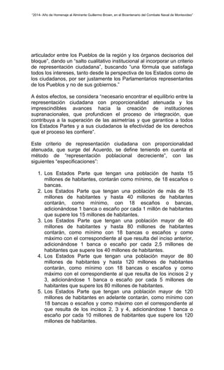 “2014- Año de Homenaje al Almirante Guillermo Brown, en el Bicentenario del Combate Naval de Montevideo” 
articulador entre los Pueblos de la región y los órganos decisorios del 
bloque”, dando un “salto cualitativo institucional al incorporar un criterio 
de representación ciudadana”, buscando “una fórmula que satisfaga 
todos los intereses, tanto desde la perspectiva de los Estados como de 
los ciudadanos, por ser justamente los Parlamentarios representantes 
de los Pueblos y no de sus gobiernos.” 
A éstos efectos, se considera “necesario encontrar el equilibrio entre la 
representación ciudadana con proporcionalidad atenuada y los 
imprescindibles avances hacia la creación de instituciones 
supranacionales, que profundicen el proceso de integración, que 
contribuya a la superación de las asimetrías y que garantice a todos 
los Estados Partes y a sus ciudadanos la efectividad de los derechos 
que el proceso les confiere”. 
Este criterio de representación ciudadana con proporcionalidad 
atenuada, que surge del Acuerdo, se define teniendo en cuenta el 
método de “representación poblacional decreciente”, con las 
siguientes “especificaciones”: 
1. Los Estados Parte que tengan una población de hasta 15 
millones de habitantes, contarán como mínimo, de 18 escaños o 
bancas. 
2. Los Estados Parte que tengan una población de más de 15 
millones de habitantes y hasta 40 millones de habitantes 
contarán, como mínimo, con 18 escaños o bancas, 
adicionándose 1 banca o escaño por cada 1 millón de habitantes 
que supere los 15 millones de habitantes. 
3. Los Estados Parte que tengan una población mayor de 40 
millones de habitantes y hasta 80 millones de habitantes 
contarán, como mínimo con 18 bancas o escaños y como 
máximo con el correspondiente al que resulta del inciso anterior, 
adicionándose 1 banca o escaño por cada 2,5 millones de 
habitantes que supere los 40 millones de habitantes. 
4. Los Estados Parte que tengan una población mayor de 80 
millones de habitantes y hasta 120 millones de habitantes 
contarán, como mínimo con 18 bancas o escaños y como 
máximo con el correspondiente al que resulta de los incisos 2 y 
3, adicionándose 1 banca o escaño por cada 5 millones de 
habitantes que supere los 80 millones de habitantes. 
5. Los Estados Parte que tengan una población mayor de 120 
millones de habitantes en adelante contarán, como mínimo con 
18 bancas o escaños y como máximo con el correspondiente al 
que resulta de los incisos 2, 3 y 4, adicionándose 1 banca o 
escaño por cada 10 millones de habitantes que supere los 120 
millones de habitantes. 
 
