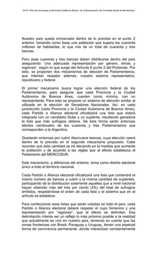 “2014- Año de Homenaje al Almirante Guillermo Brown, en el Bicentenario del Combate Naval de Montevideo” 
Nuestro país queda enmarcado dentro de lo previsto en el punto 2 
anterior, tomando como base una población que supera los cuarenta 
millones de habitantes, lo que nos da un total de cuarenta y tres 
bancas. 
Pero esas cuarenta y tres bancas deben distribuirse dentro del país 
asegurando “una adecuada representación por género, etnias y 
regiones”, según lo que surge del Artículo 6 punto 2 del Protocolo. Por 
esto, se proponen dos mecanismos de elección de Parlamentarios, 
que intentan respetar además, nuestro sistema representativo, 
republicano y federal. 
El primer mecanismo busca lograr una elección federal de los 
Parlamentarios, para asegurar que cada Provincia y la Ciudad 
Autónoma de Buenos Aires, cuenten como mínimo, con un 
representante. Para esto se propone un sistema de elección similar al 
utilizado en la elección de Senadores Nacionales. Así, en cada 
jurisdicción (cada Provincia y la Ciudad Autónoma de Buenos Aires), 
cada Partido o Alianza electoral oficializará una lista que estará 
integrada con un candidato titular y un suplente, resultando ganadora 
la lista que más sufragios obtiene. De ésta forma serán entonces 
electos veinticuatro de los cuarenta y tres Parlamentarios que 
corresponden a la Argentina. 
Quedarán entonces por cubrir diecinueve bancas, cuya elección caerá 
dentro de lo previsto en el segundo mecanismo propuesto. Cabe 
recordar que ésta cantidad se irá elevando en la medida que aumente 
la población y de acuerdo a las reglas que al efecto establezca el 
Parlamento del MERCOSUR. 
Este mecanismo, a diferencia del anterior, toma como distrito electoral 
único a todo el territorio nacional. 
Cada Partido o Alianza electoral oficializará una lista que contendrá el 
mismo número de bancas a cubrir y la misma cantidad de suplentes, 
participando de la distribución solamente aquellas que a nivel nacional 
hayan obtenido más del tres por ciento (3%) del total de sufragios 
emitidos, respetándose el orden de cada lista y el sistema que en el 
artículo se establece. 
Para confeccionar esas listas que serán votadas en todo el país, cada 
Partido o Alianza electoral deberá respetar el cupo femenino y una 
representación por “regiones”, que al efecto se delimitan. Esa 
delimitación intenta ser un reflejo lo más próximo posible a la realidad 
que actualmente se vive en nuestro país, teniendo en cuenta que las 
zonas fronterizas con Brasil, Paraguay y Uruguay, tienen una especial 
forma de convivencia permanente, donde interactúan constantemente 
 