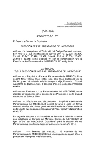 Senado de la Nación 
Secretaría Parlamentaria 
Dirección General de Publicaciones 
(S-1316/09) 
PROYECTO DE LEY 
El Senado y Cámara de Diputados,.. 
ELECCIÓN DE PARLAMENTARIOS DEL MERCOSUR 
Artículo 1º.- Incorpórese al Título VIII del Código Electoral Nacional, 
Ley 19.945 y sus modificaciones (Leyes 20.175, 22.838, 22.864, 
23.168, 23.247, 23.476, 23.952, 24.444, 25.610, 25.658, 25.858, 
25.983 y 26.215) como Capítulo IV, con la denominación “De la 
Elección de los Parlamentarios del MERCOSUR”, lo siguiente: 
CAPÍTULO IV 
“DE LA ELECCIÓN DE LOS PARLAMENTARIOS DEL MERCOSUR” 
Artículo ---.- Requisitos.- Para ser Parlamentario del MERCOSUR se 
deberá tener treinta años, haber sido seis años ciudadano de la 
Nación, y ser natural de la jurisdicción que lo elija, Provincia o Ciudad 
Autónoma de Buenos Aires, o con dos años de residencia inmediata 
en ella. 
Artículo ---.- Electores.- Los Parlamentarios del MERCOSUR serán 
elegidos directamente por el pueblo de las Provincias y de la Ciudad 
Autónoma de Buenos Aires. 
Artículo ---.- Fecha del acto eleccionario.- La primera elección de 
Parlamentarios del MERCOSUR deberá llevarse a cabo en forma 
conjunta con las elecciones generales de Presidente y Vicepresidente 
de la Nación que serán convocadas por el Poder Ejecutivo Nacional en 
el año 2011. 
La segunda elección y las sucesivas se llevarán a cabo en la fecha 
que establezca el Consejo del Mercado Común del MERCOSUR al 
fijar “El Día del MERCOSUR Ciudadano” para la elección de los 
Parlamentarios, que tendrá lugar por primera vez en el año 2014. 
Artículo ---.- Término del mandato.- El mandato de los 
Parlamentarios del MERCOSUR tendrá una duración de cuatro años, y 
pueden ser reelegibles indefinidamente. 
 