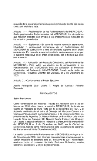 requisito de la integración femenina en un mínimo del treinta por ciento 
(30%) del total de la lista. 
Artículo ---.- Proclamación de los Parlamentarios del MERCOSUR.- 
Serán proclamados Parlamentarios del MERCOSUR los ciudadanos 
que resulten elegidos con arreglo a los procedimientos indicados en 
los artículos precedentes. 
Artículo ---.- Suplencias.- En caso de muerte, renuncia, separación, 
inhabilidad o incapacidad permanente de un Parlamentario del 
MERCOSUR lo sustituirá en la lista el candidato suplente en el orden 
establecido. En caso de ausencia transitoria serán reemplazados por 
el suplente respectivo en el orden establecido, por el tiempo que dure 
esa ausencia. 
Artículo ---.- Aplicación del Protocolo Constitutivo del Parlamento del 
MERCOSUR.- Para todos los efectos en lo concerniente a los 
Parlamentarios del MERCOSUR será de aplicación el Protocolo 
Constitutivo del Parlamento del MERCOSUR, firmado en la ciudad de 
Montevideo, República Oriental del Uruguay, el 9 de Diciembre de 
2005. 
Artículo 2º.- Comuníquese al Poder Ejecutivo. 
Adolfo Rodríguez Saá.- Liliana T. Negre de Alonso.– Roberto 
Basualdo. 
FUNDAMENTOS 
Señor Presidente 
Como continuación del histórico Tratado de Asunción que el 26 de 
Marzo de 1991 diera forma a nuestro MERCOSUR; teniendo en 
cuenta el Protocolo de Ouro Preto del 17 de Diciembre de 1994, y el 
Acuerdo Interinstitucional entre el Consejo del Mercado Común y la 
Comisión Parlamentaria Conjunta firmado el 6 de Octubre de 2003, los 
presidentes de Argentina Dr. Néstor Kirchner, de Brasil Don Luis Inácio 
Lula da Silva, del Paraguay Dr. Nicanor Duarte Frutos y del Uruguay 
Dr. Tabaré Vázquez firmaron el Protocolo Constitutivo del Parlamento 
del MERCOSUR el 9 de Diciembre de 2005, en la Ciudad de 
Montevideo, fijando como máxima fecha para la apertura de sesiones 
del Parlamento el 31 de Diciembre de 2006. 
La sesión constitutiva del Parlamento del MERCOSUR tuvo lugar el 14 
de Diciembre de 2006, pero diversas circunstancias provocaron que la 
Sesión Inaugural se celebrara sólo el 7 de Mayo de 2007, habiéndose 
realizado hasta el presente diecisiete Sesiones Ordinarias, cuatro 
Sesiones Especiales y cinco Extraordinarias. 
 