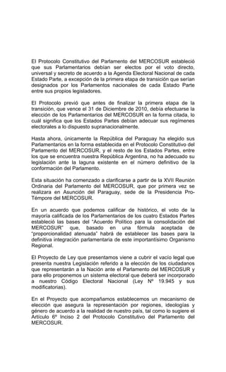 El Protocolo Constitutivo del Parlamento del MERCOSUR estableció 
que sus Parlamentarios debían ser electos por el voto directo, 
universal y secreto de acuerdo a la Agenda Electoral Nacional de cada 
Estado Parte, a excepción de la primera etapa de transición que serían 
designados por los Parlamentos nacionales de cada Estado Parte 
entre sus propios legisladores. 
El Protocolo previó que antes de finalizar la primera etapa de la 
transición, que vence el 31 de Diciembre de 2010, debía efectuarse la 
elección de los Parlamentarios del MERCOSUR en la forma citada, lo 
cuál significa que los Estados Partes debían adecuar sus regímenes 
electorales a lo dispuesto supranacionalmente. 
Hasta ahora, únicamente la República del Paraguay ha elegido sus 
Parlamentarios en la forma establecida en el Protocolo Constitutivo del 
Parlamento del MERCOSUR, y el resto de los Estados Partes, entre 
los que se encuentra nuestra República Argentina, no ha adecuado su 
legislación ante la laguna existente en el número definitivo de la 
conformación del Parlamento. 
Esta situación ha comenzado a clarificarse a partir de la XVII Reunión 
Ordinaria del Parlamento del MERCOSUR, que por primera vez se 
realizara en Asunción del Paraguay, sede de la Presidencia Pro- 
Témpore del MERCOSUR. 
En un acuerdo que podemos calificar de histórico, el voto de la 
mayoría calificada de los Parlamentarios de los cuatro Estados Partes 
estableció las bases del “Acuerdo Político para la consolidación del 
MERCOSUR” que, basado en una fórmula aceptada de 
“proporcionalidad atenuada” habrá de establecer las bases para la 
definitiva integración parlamentaria de este importantísimo Organismo 
Regional. 
El Proyecto de Ley que presentamos viene a cubrir el vacío legal que 
presenta nuestra Legislación referido a la elección de los ciudadanos 
que representarán a la Nación ante el Parlamento del MERCOSUR y 
para ello proponemos un sistema electoral que deberá ser incorporado 
a nuestro Código Electoral Nacional (Ley Nº 19.945 y sus 
modificatorias). 
En el Proyecto que acompañamos establecemos un mecanismo de 
elección que asegura la representación por regiones, ideologías y 
género de acuerdo a la realidad de nuestro país, tal como lo sugiere el 
Artículo 6º Inciso 2 del Protocolo Constitutivo del Parlamento del 
MERCOSUR. 
 
