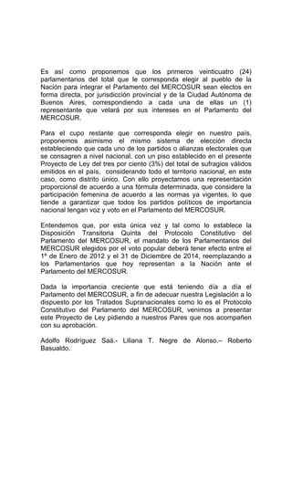 Es así como proponemos que los primeros veinticuatro (24) 
parlamentarios del total que le corresponda elegir al pueblo de la 
Nación para integrar el Parlamento del MERCOSUR sean electos en 
forma directa, por jurisdicción provincial y de la Ciudad Autónoma de 
Buenos Aires, correspondiendo a cada una de ellas un (1) 
representante que velará por sus intereses en el Parlamento del 
MERCOSUR. 
Para el cupo restante que corresponda elegir en nuestro país, 
proponemos asimismo el mismo sistema de elección directa 
estableciendo que cada uno de los partidos o alianzas electorales que 
se consagren a nivel nacional, con un piso establecido en el presente 
Proyecto de Ley del tres por ciento (3%) del total de sufragios válidos 
emitidos en el país, considerando todo el territorio nacional, en este 
caso, como distrito único. Con ello proyectamos una representación 
proporcional de acuerdo a una fórmula determinada, que considere la 
participación femenina de acuerdo a las normas ya vigentes, lo que 
tiende a garantizar que todos los partidos políticos de importancia 
nacional tengan voz y voto en el Parlamento del MERCOSUR. 
Entendemos que, por esta única vez y tal como lo establece la 
Disposición Transitoria Quinta del Protocolo Constitutivo del 
Parlamento del MERCOSUR, el mandato de los Parlamentarios del 
MERCOSUR elegidos por el voto popular deberá tener efecto entre el 
1º de Enero de 2012 y el 31 de Diciembre de 2014, reemplazando a 
los Parlamentarios que hoy representan a la Nación ante el 
Parlamento del MERCOSUR. 
Dada la importancia creciente que está teniendo día a día el 
Parlamento del MERCOSUR, a fin de adecuar nuestra Legislación a lo 
dispuesto por los Tratados Supranacionales como lo es el Protocolo 
Constitutivo del Parlamento del MERCOSUR, venimos a presentar 
este Proyecto de Ley pidiendo a nuestros Pares que nos acompañen 
con su aprobación. 
Adolfo Rodríguez Saá.- Liliana T. Negre de Alonso.– Roberto 
Basualdo. 
 