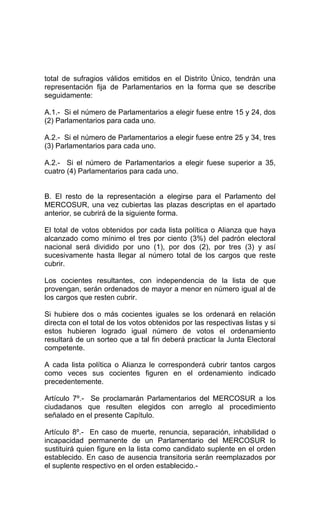 total de sufragios válidos emitidos en el Distrito Único, tendrán una 
representación fija de Parlamentarios en la forma que se describe 
seguidamente: 
A.1.- Si el número de Parlamentarios a elegir fuese entre 15 y 24, dos 
(2) Parlamentarios para cada uno. 
A.2.- Si el número de Parlamentarios a elegir fuese entre 25 y 34, tres 
(3) Parlamentarios para cada uno. 
A.2.- Si el número de Parlamentarios a elegir fuese superior a 35, 
cuatro (4) Parlamentarios para cada uno. 
B. El resto de la representación a elegirse para el Parlamento del 
MERCOSUR, una vez cubiertas las plazas descriptas en el apartado 
anterior, se cubrirá de la siguiente forma. 
El total de votos obtenidos por cada lista política o Alianza que haya 
alcanzado como mínimo el tres por ciento (3%) del padrón electoral 
nacional será dividido por uno (1), por dos (2), por tres (3) y así 
sucesivamente hasta llegar al número total de los cargos que reste 
cubrir. 
Los cocientes resultantes, con independencia de la lista de que 
provengan, serán ordenados de mayor a menor en número igual al de 
los cargos que resten cubrir. 
Si hubiere dos o más cocientes iguales se los ordenará en relación 
directa con el total de los votos obtenidos por las respectivas listas y si 
estos hubieren logrado igual número de votos el ordenamiento 
resultará de un sorteo que a tal fin deberá practicar la Junta Electoral 
competente. 
A cada lista política o Alianza le corresponderá cubrir tantos cargos 
como veces sus cocientes figuren en el ordenamiento indicado 
precedentemente. 
Artículo 7º.- Se proclamarán Parlamentarios del MERCOSUR a los 
ciudadanos que resulten elegidos con arreglo al procedimiento 
señalado en el presente Capítulo. 
Artículo 8º.- En caso de muerte, renuncia, separación, inhabilidad o 
incapacidad permanente de un Parlamentario del MERCOSUR lo 
sustituirá quien figure en la lista como candidato suplente en el orden 
establecido. En caso de ausencia transitoria serán reemplazados por 
el suplente respectivo en el orden establecido.- 
 