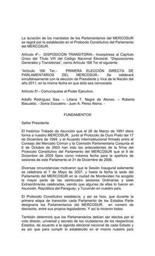 La duración de los mandatos de los Parlamentarios del MERCOSUR 
se regirá por lo establecido en el Protocolo Constitutivo del Parlamento 
del MERCOSUR. 
Artículo 4º.- DISPOSICION TRANSITORIA.- Incorpórese al Capítulo 
Único del Título VIII del Código Nacional Electoral, “Disposiciones 
Generales y Transitorias”, como Artículo 166 Ter el siguiente: 
“Artículo 166 Ter.- PRIMERA ELECCIÓN DIRECTA DE 
PARLAMENTARIOS DEL MERCOSUR.- Se celebrará 
simultáneamente con la elección de Presidente y Vice de la Nación del 
año 2011, en la misma fecha en que ésta sea convocada. 
Artículo 5º.- Comuníquese al Poder Ejecutivo. 
Adolfo Rodríguez Saa. – Liliana T. Negre de Alonso. – Roberto 
Basualdo. - Sonia Escudero.- Juan A. Pérez Alsina. - 
FUNDAMENTOS 
Señor Presidente 
El histórico Tratado de Asunción que el 26 de Marzo de 1991 diera 
forma a nuestro MERCOSUR, junto al Protocolo de Ouro Preto del 17 
de Diciembre de 1994, y el Acuerdo Interinstitucional firmado entre el 
Consejo del Mercado Común y la Comisión Parlamentaria Conjunta el 
6 de Octubre de 2003 han sido los antecedentes de la firma del 
Protocolo Constitutivo del Parlamento del MERCOSUR que el 9 de 
Diciembre de 2005 fijara como máxima fecha para la apertura de 
sesiones de este Parlamento el 31 de Diciembre de 2006. 
Diversas circunstancias motivaron que la Sesión Inaugural solamente 
se celebrara el 7 de Mayo de 2007, y hasta la fecha la sede del 
Parlamento del MERCOSUR en la ciudad de Montevideo ha acogido 
la mayor parte de las veinticuatro sesiones Ordinarias y siete 
Extraordinarias celebradas, siendo que algunas de ellas lo fueron en 
Asunción, República del Paraguay, y Tucumán en nuestro país. 
El Protocolo Constitutivo establecía, y así se hizo, que durante la 
primera etapa de transición cada Parlamento de los Estados Parte 
designaría los Parlamentarios del MERCOSUR, en número de 
dieciocho, entre sus propios legisladores. Y así lo hicieron todos. 
También determinó que los Parlamentarios debían ser electos por el 
voto directo, universal y secreto de los ciudadanos de los respectivos 
Estados, de acuerdo a la agenda electoral nacional de cada Estado y 
es así que para cumplir lo establecido en el mismo nuestro país 
 