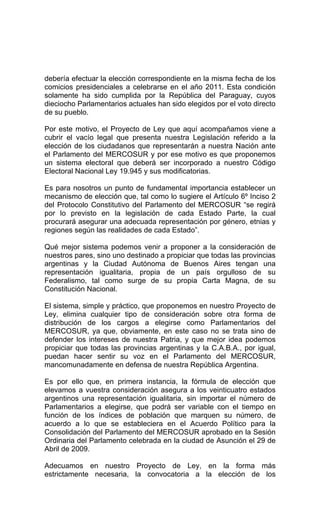 debería efectuar la elección correspondiente en la misma fecha de los 
comicios presidenciales a celebrarse en el año 2011. Esta condición 
solamente ha sido cumplida por la República del Paraguay, cuyos 
dieciocho Parlamentarios actuales han sido elegidos por el voto directo 
de su pueblo. 
Por este motivo, el Proyecto de Ley que aquí acompañamos viene a 
cubrir el vacío legal que presenta nuestra Legislación referido a la 
elección de los ciudadanos que representarán a nuestra Nación ante 
el Parlamento del MERCOSUR y por ese motivo es que proponemos 
un sistema electoral que deberá ser incorporado a nuestro Código 
Electoral Nacional Ley 19.945 y sus modificatorias. 
Es para nosotros un punto de fundamental importancia establecer un 
mecanismo de elección que, tal como lo sugiere el Artículo 6º Inciso 2 
del Protocolo Constitutivo del Parlamento del MERCOSUR “se regirá 
por lo previsto en la legislación de cada Estado Parte, la cual 
procurará asegurar una adecuada representación por género, etnias y 
regiones según las realidades de cada Estado”. 
Qué mejor sistema podemos venir a proponer a la consideración de 
nuestros pares, sino uno destinado a propiciar que todas las provincias 
argentinas y la Ciudad Autónoma de Buenos Aires tengan una 
representación igualitaria, propia de un país orgulloso de su 
Federalismo, tal como surge de su propia Carta Magna, de su 
Constitución Nacional. 
El sistema, simple y práctico, que proponemos en nuestro Proyecto de 
Ley, elimina cualquier tipo de consideración sobre otra forma de 
distribución de los cargos a elegirse como Parlamentarios del 
MERCOSUR, ya que, obviamente, en este caso no se trata sino de 
defender los intereses de nuestra Patria, y que mejor idea podemos 
propiciar que todas las provincias argentinas y la C.A.B.A., por igual, 
puedan hacer sentir su voz en el Parlamento del MERCOSUR, 
mancomunadamente en defensa de nuestra República Argentina. 
Es por ello que, en primera instancia, la fórmula de elección que 
elevamos a vuestra consideración asegura a los veinticuatro estados 
argentinos una representación igualitaria, sin importar el número de 
Parlamentarios a elegirse, que podrá ser variable con el tiempo en 
función de los índices de población que marquen su número, de 
acuerdo a lo que se estableciera en el Acuerdo Político para la 
Consolidación del Parlamento del MERCOSUR aprobado en la Sesión 
Ordinaria del Parlamento celebrada en la ciudad de Asunción el 29 de 
Abril de 2009. 
Adecuamos en nuestro Proyecto de Ley, en la forma más 
estrictamente necesaria, la convocatoria a la elección de los 
 